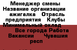 Менеджер смены › Название организации ­ Zажигалка › Отрасль предприятия ­ Клубы › Минимальный оклад ­ 30 000 - Все города Работа » Вакансии   . Чувашия респ.